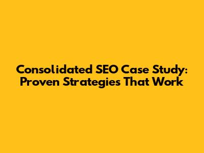 Consolidated SEO Case Study: Proven Strategies That Work