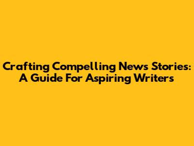 Crafting Compelling News Stories: A Guide For Aspiring Writers
