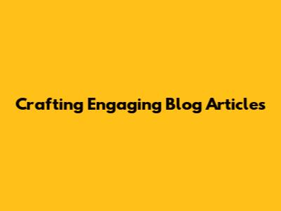 Crafting Engaging Blog Articles