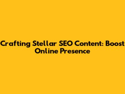 Crafting Stellar SEO Content: Boost Online Presence