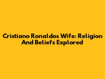 Cristiano Ronaldo's Wife: Religion And Beliefs Explored