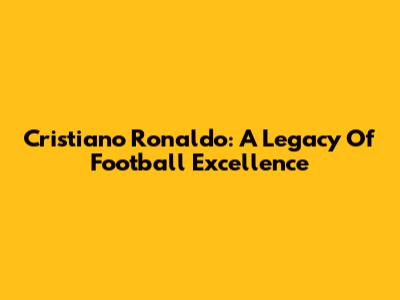 Cristiano Ronaldo: A Legacy Of Football Excellence
