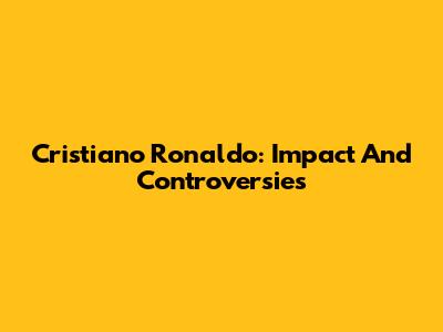 Cristiano Ronaldo: Impact And Controversies