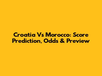 Croatia Vs Morocco: Score Prediction, Odds & Preview