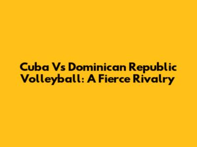 Cuba Vs Dominican Republic Volleyball: A Fierce Rivalry