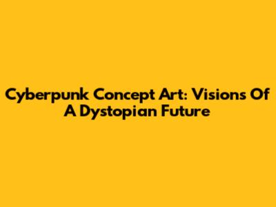Cyberpunk Concept Art: Visions Of A Dystopian Future
