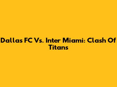 Dallas FC Vs. Inter Miami: Clash Of Titans