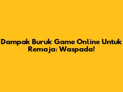 Dampak Buruk Game Online Untuk Remaja: Waspada!
