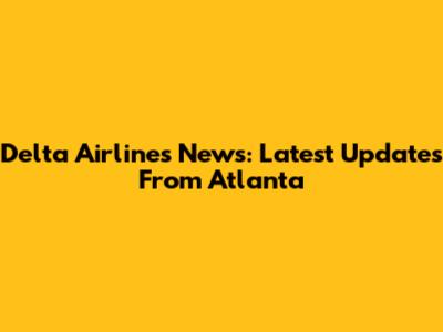 Delta Airlines News: Latest Updates From Atlanta