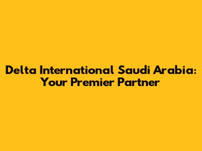 Delta International Saudi Arabia: Your Premier Partner
