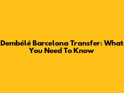 Dembélé Barcelona Transfer: What You Need To Know