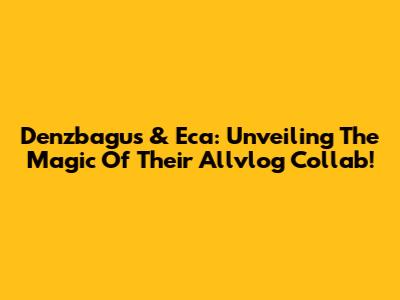 Denzbagus & Eca: Unveiling The Magic Of Their Allvlog Collab!