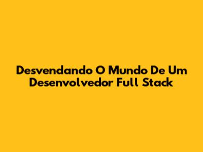 Desvendando O Mundo De Um Desenvolvedor Full Stack