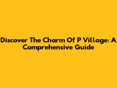 Discover The Charm Of P Village: A Comprehensive Guide