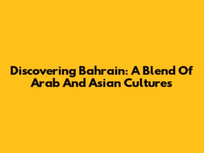 Discovering Bahrain: A Blend Of Arab And Asian Cultures