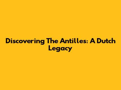 Discovering The Antilles: A Dutch Legacy