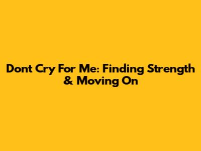 Don't Cry For Me: Finding Strength & Moving On