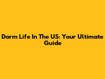 Dorm Life In The US: Your Ultimate Guide