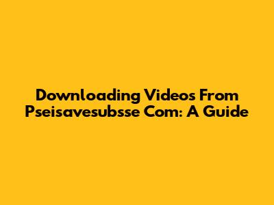 Downloading Videos From Pseisavesubsse Com: A Guide
