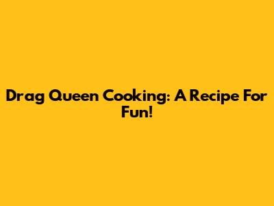 Drag Queen Cooking: A Recipe For Fun!