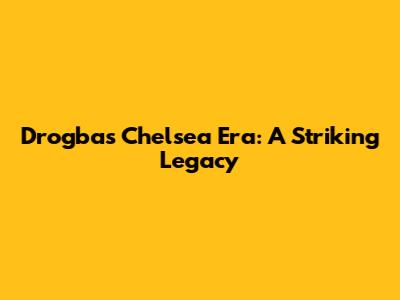 Drogba's Chelsea Era: A Striking Legacy