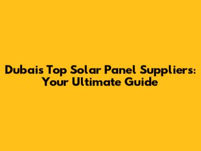 Dubai's Top Solar Panel Suppliers: Your Ultimate Guide