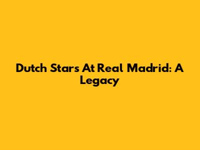 Dutch Stars At Real Madrid: A Legacy