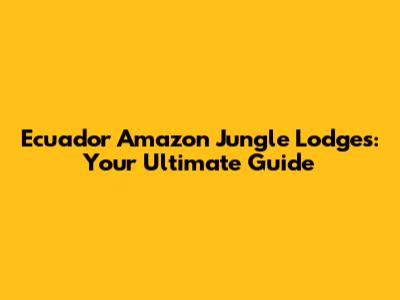 Ecuador Amazon Jungle Lodges: Your Ultimate Guide