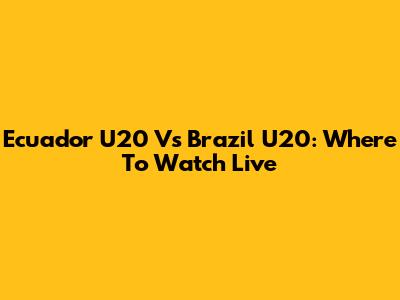Ecuador U20 Vs Brazil U20: Where To Watch Live