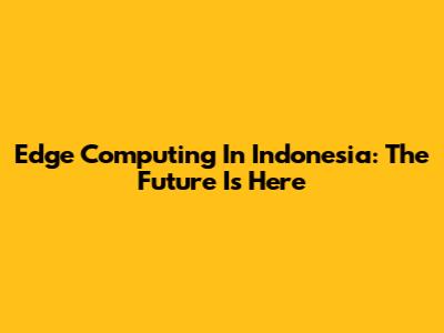 Edge Computing In Indonesia: The Future Is Here