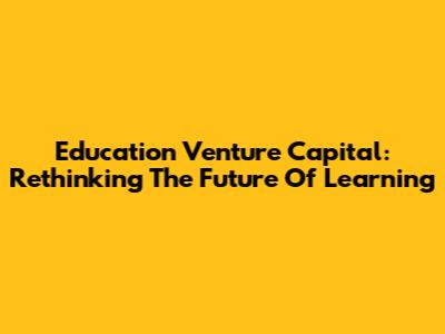 Education Venture Capital: Rethinking The Future Of Learning