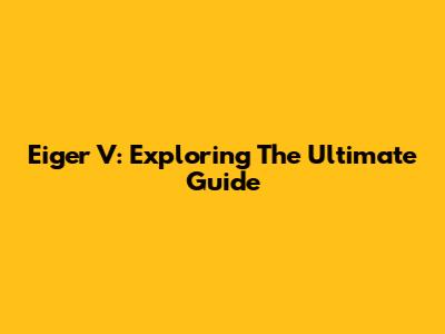 Eiger V: Exploring The Ultimate Guide