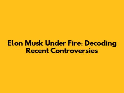 Elon Musk Under Fire: Decoding Recent Controversies