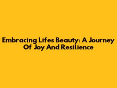 Embracing Life's Beauty: A Journey Of Joy And Resilience