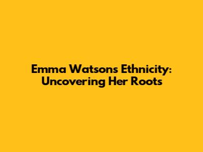 Emma Watson's Ethnicity: Uncovering Her Roots