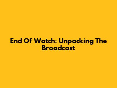 End Of Watch: Unpacking The Broadcast