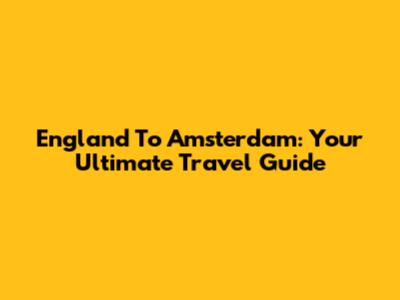 England To Amsterdam: Your Ultimate Travel Guide