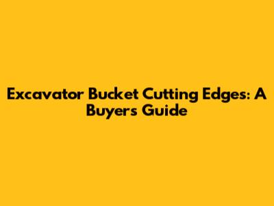 Excavator Bucket Cutting Edges: A Buyer's Guide