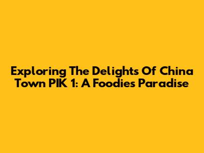 Exploring The Delights Of China Town PIK 1: A Foodie's Paradise