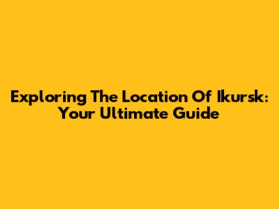 Exploring The Location Of Ikursk: Your Ultimate Guide