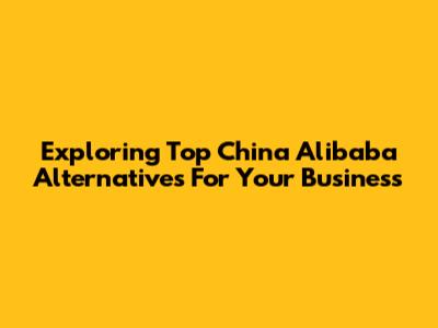 Exploring Top China Alibaba Alternatives For Your Business
