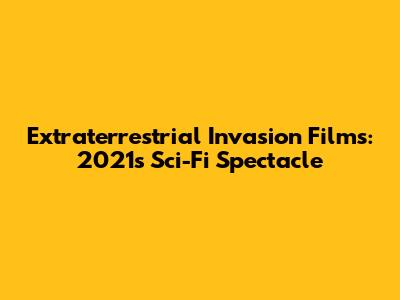 Extraterrestrial Invasion Films: 2021's Sci-Fi Spectacle