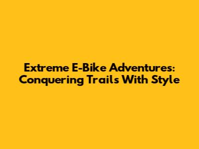 Extreme E-Bike Adventures: Conquering Trails With Style