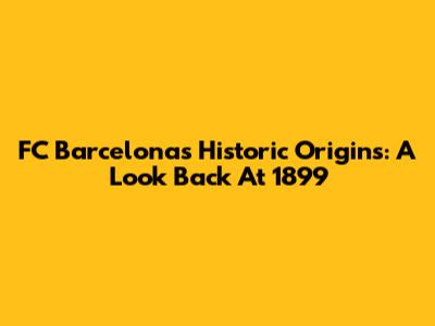 FC Barcelona's Historic Origins: A Look Back At 1899