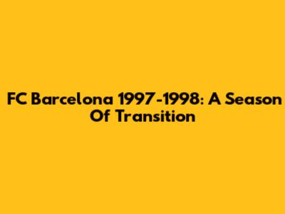 FC Barcelona 1997-1998: A Season Of Transition
