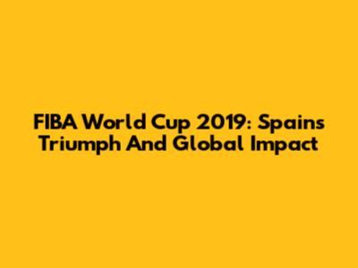 FIBA World Cup 2019: Spain's Triumph And Global Impact