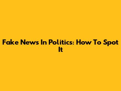 Fake News In Politics: How To Spot It