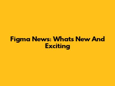 Figma News: What's New And Exciting