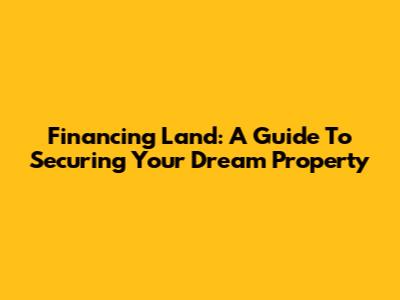 Financing Land: A Guide To Securing Your Dream Property