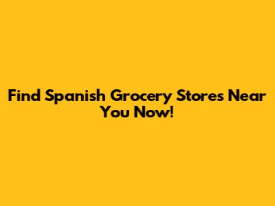 Find Spanish Grocery Stores Near You Now!